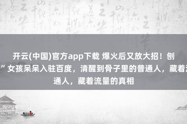 开云(中国)官方app下载 爆火后又放大招！刨猪宴“摇人”女孩呆呆入驻百度，清醒到骨子里的普通人，藏着流量的真相