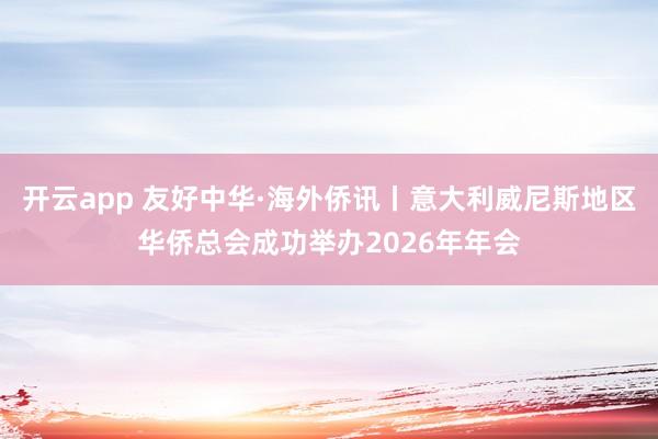 开云app 友好中华·海外侨讯丨意大利威尼斯地区华侨总会成功举办2026年年会