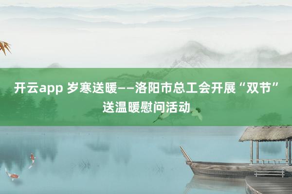 开云app 岁寒送暖——洛阳市总工会开展“双节”送温暖慰问活动