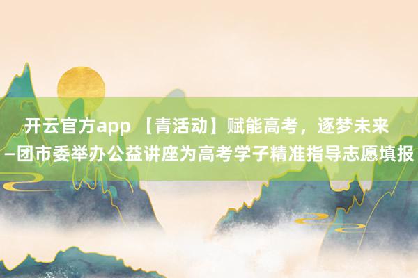 开云官方app 【青活动】赋能高考，逐梦未来 —团市委举办公益讲座为高考学子精准指导志愿填报