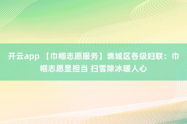 开云app 【巾帼志愿服务】谯城区各级妇联:巾帼志愿显担当 扫雪除冰暖人心