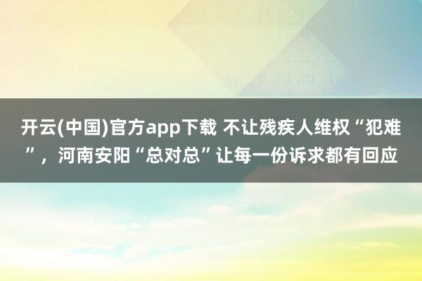 开云(中国)官方app下载 不让残疾人维权“犯难”，河南安阳“总对总”让每一份诉求都有回应