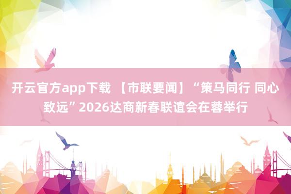开云官方app下载 【市联要闻】“策马同行 同心致远”2026达商新春联谊会在蓉举行