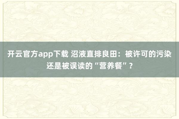 开云官方app下载 沼液直排良田：被许可的污染还是被误读的“营养餐”？