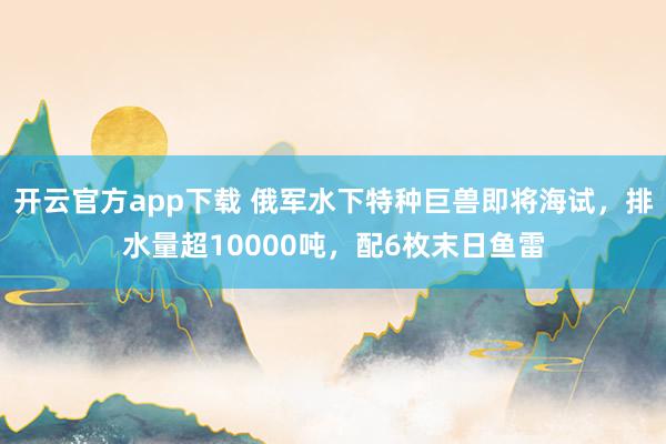 开云官方app下载 俄军水下特种巨兽即将海试,排水量超10000吨,配6枚末日鱼雷