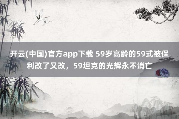 开云(中国)官方app下载 59岁高龄的59式被保利改了又改，59坦克的光辉永不消亡