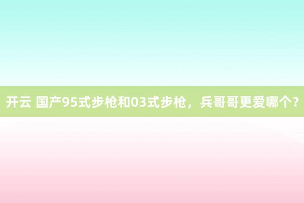 开云 国产95式步枪和03式步枪,兵哥哥更爱哪个?