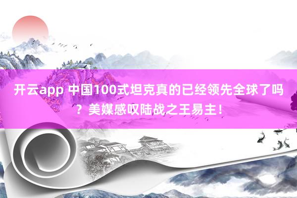 开云app 中国100式坦克真的已经领先全球了吗?美媒感叹陆战之王易主!