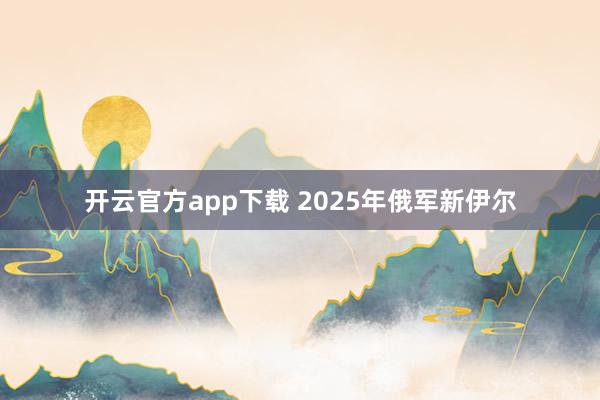 开云官方app下载 2025年俄军新伊尔