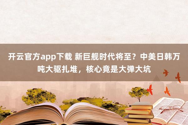 开云官方app下载 新巨舰时代将至？中美日韩万吨大驱扎堆，核心竟是大弹大坑