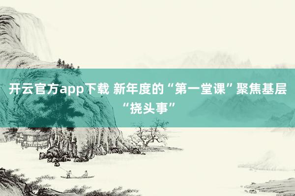 开云官方app下载 新年度的“第一堂课”聚焦基层“挠头事”