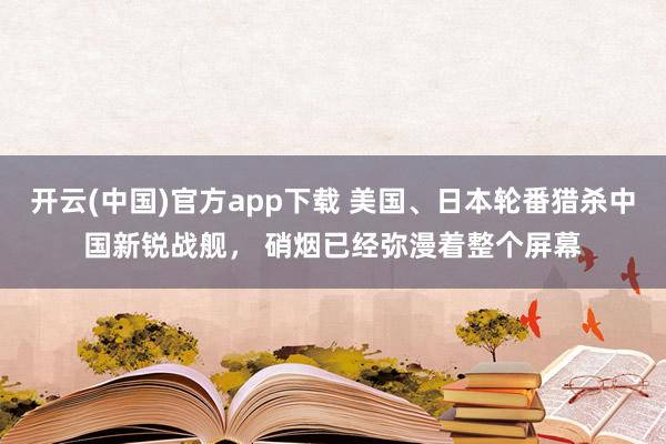 开云(中国)官方app下载 美国、日本轮番猎杀中国新锐战舰， 硝烟已经弥漫着整个屏幕