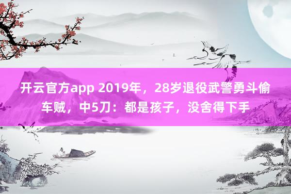 开云官方app 2019年，28岁退役武警勇斗偷车贼，中5刀：都是孩子，没舍得下手