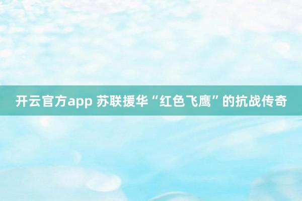 开云官方app 苏联援华“红色飞鹰”的抗战传奇