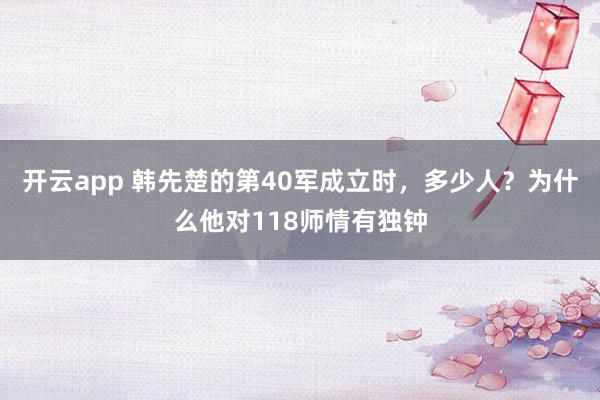 开云app 韩先楚的第40军成立时，多少人？为什么他对118师情有独钟