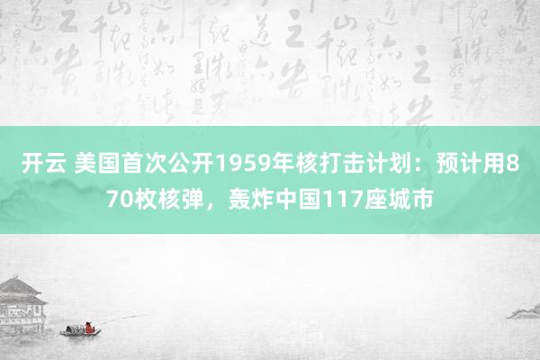 开云 美国首次公开1959年核打击计划：预计用870枚核弹，轰炸中国117座城市