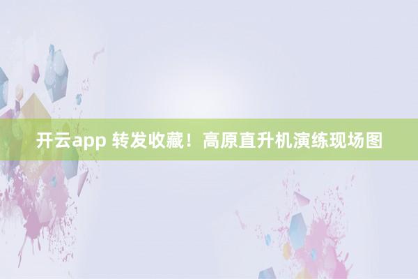 开云app 转发收藏！高原直升机演练现场图