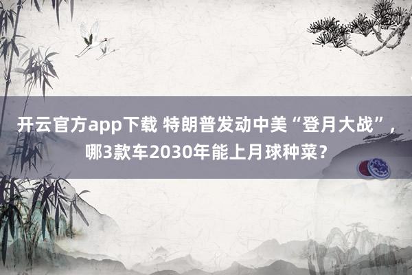 开云官方app下载 特朗普发动中美“登月大战”,哪3款车2030年能上月球种菜?