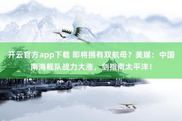 开云官方app下载 即将拥有双航母?美媒:中国南海舰队战力大涨,剑指南太平洋!