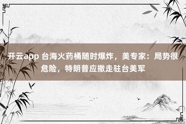 开云app 台海火药桶随时爆炸，美专家：局势很危险，特朗普应撤走驻台美军