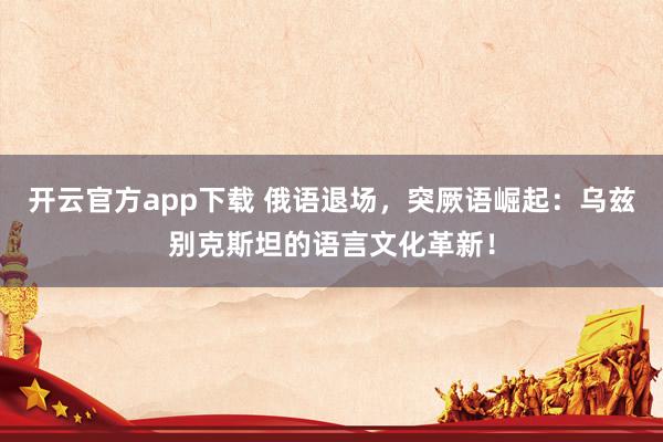 开云官方app下载 俄语退场，突厥语崛起：乌兹别克斯坦的语言文化革新！