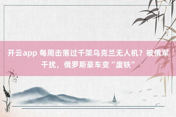 开云app 每周击落过千架乌克兰无人机?被俄军干扰,俄罗斯豪车变“废铁”