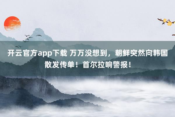 开云官方app下载 万万没想到，朝鲜突然向韩国散发传单！首尔拉响警报！