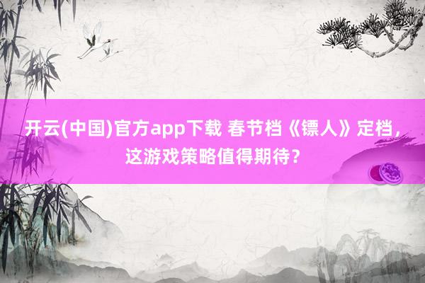 开云(中国)官方app下载 春节档《镖人》定档，这游戏策略值得期待？
