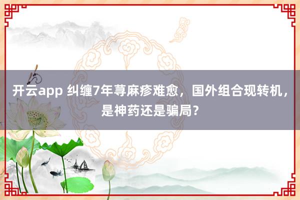 开云app 纠缠7年荨麻疹难愈，国外组合现转机，是神药还是骗局？