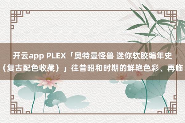 开云app PLEX「奥特曼怪兽 迷你软胶编年史(复古配色收藏)」往昔昭和时期的鲜艳色彩、再临!