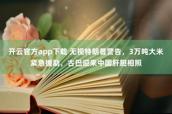 开云官方app下载 无视特朗普警告,3万吨大米紧急援助,古巴迎来中国肝胆相照