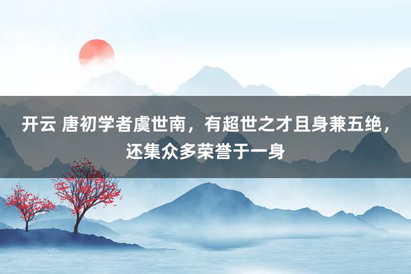 开云 唐初学者虞世南，有超世之才且身兼五绝，还集众多荣誉于一身