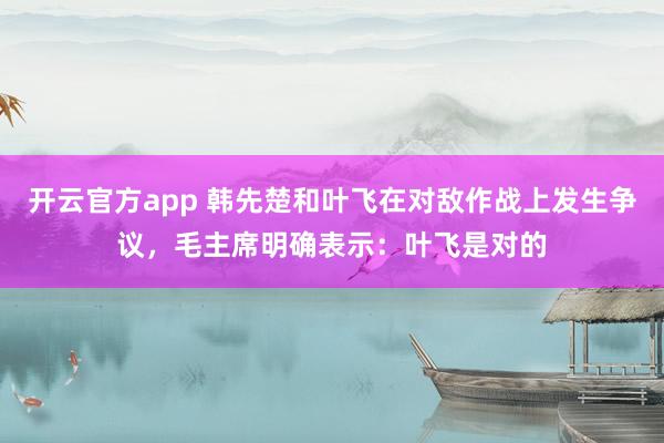 开云官方app 韩先楚和叶飞在对敌作战上发生争议,毛主席明确表示:叶飞是对的