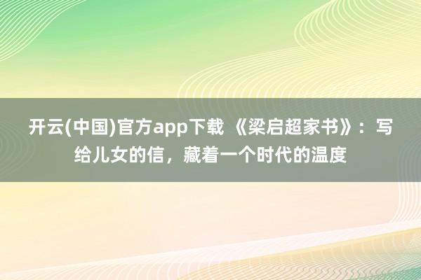 开云(中国)官方app下载 《梁启超家书》：写给儿女的信，藏着一个时代的温度