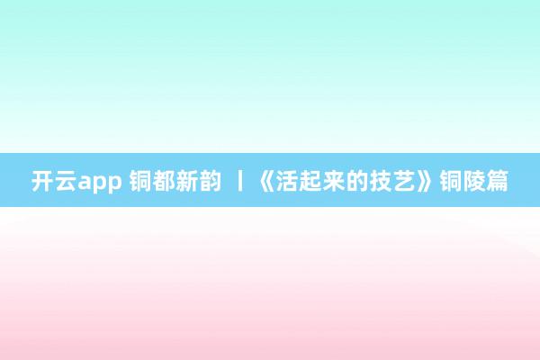 开云app 铜都新韵 丨《活起来的技艺》铜陵篇