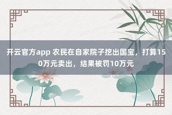 开云官方app 农民在自家院子挖出国宝，打算150万元卖出，结果被罚10万元