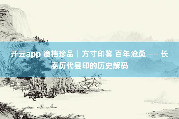 开云app 漳档珍品|方寸印鉴 百年沧桑 —— 长泰历代县印的历史解码