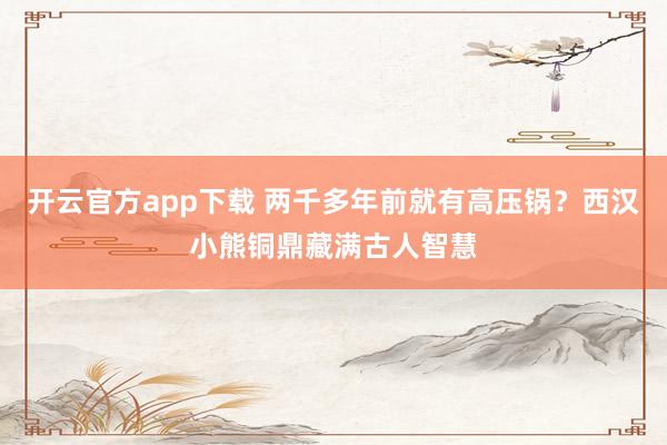 开云官方app下载 两千多年前就有高压锅？西汉小熊铜鼎藏满古人智慧