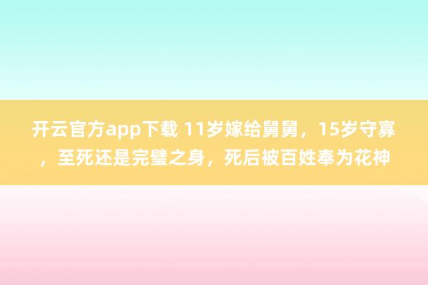 开云官方app下载 11岁嫁给舅舅，15岁守寡，至死还是完璧之身，死后被百姓奉为花神