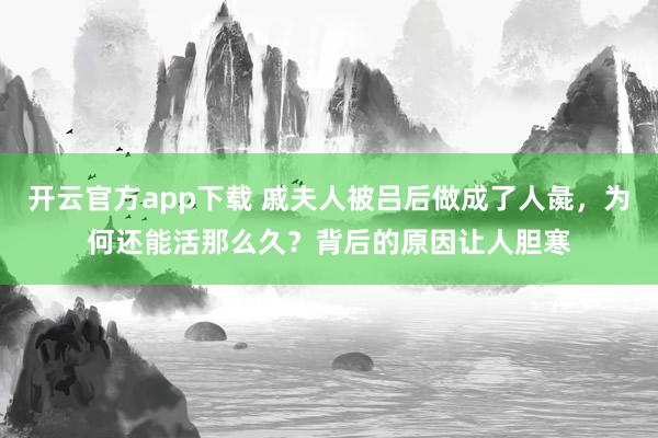 开云官方app下载 戚夫人被吕后做成了人彘,为何还能活那么久?背后的原因让人胆寒