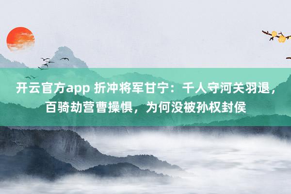 开云官方app 折冲将军甘宁：千人守河关羽退，百骑劫营曹操惧，为何没被孙权封侯