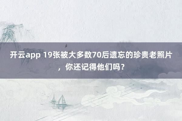 开云app 19张被大多数70后遗忘的珍贵老照片，你还记得他们吗？