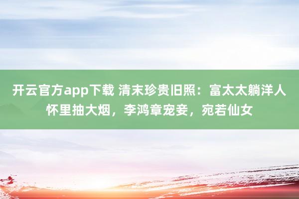开云官方app下载 清末珍贵旧照:富太太躺洋人怀里抽大烟,李鸿章宠妾,宛若仙女