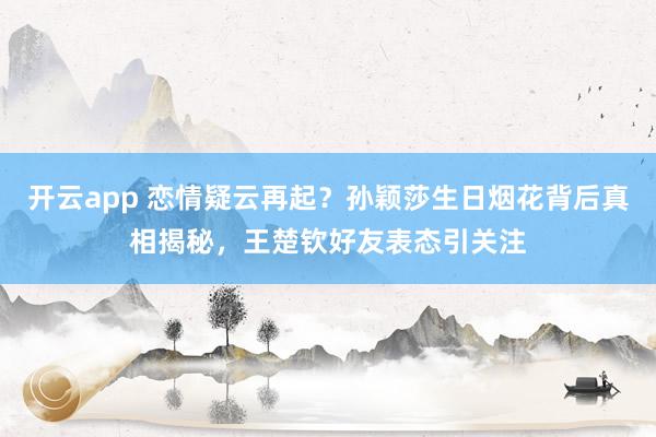 开云app 恋情疑云再起？孙颖莎生日烟花背后真相揭秘，王楚钦好友表态引关注