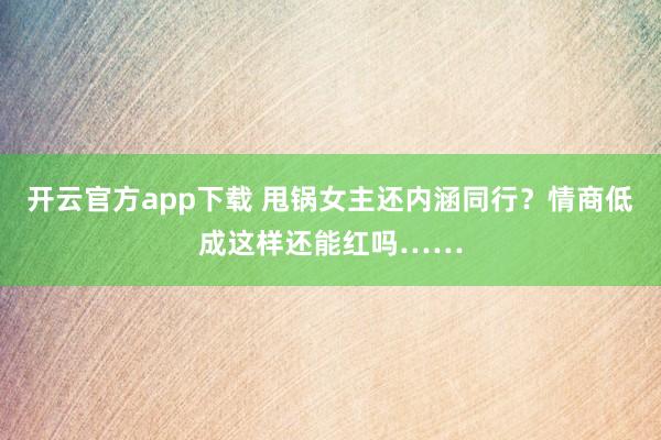 开云官方app下载 甩锅女主还内涵同行？情商低成这样还能红吗……