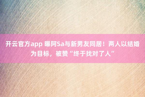 开云官方app 曝阿Sa与新男友同居!两人以结婚为目标,被赞“终于找对了人”