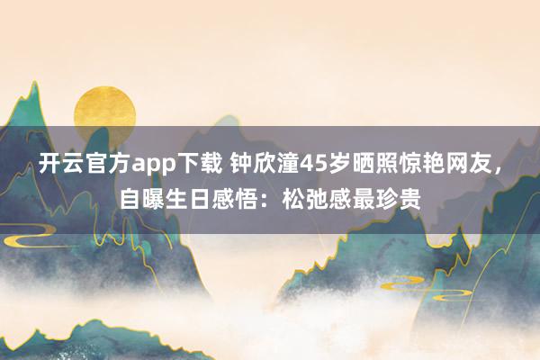 开云官方app下载 钟欣潼45岁晒照惊艳网友，自曝生日感悟：松弛感最珍贵