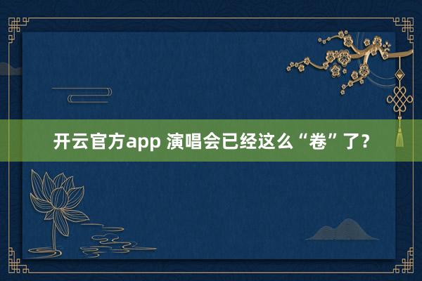 开云官方app 演唱会已经这么“卷”了?