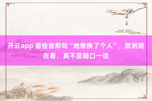 开云app 雷佳音那句“她像换了个人”,放到现在看,真不是随口一说