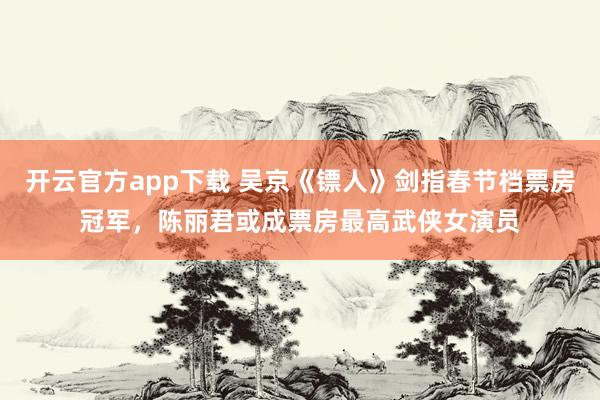 开云官方app下载 吴京《镖人》剑指春节档票房冠军，陈丽君或成票房最高武侠女演员
